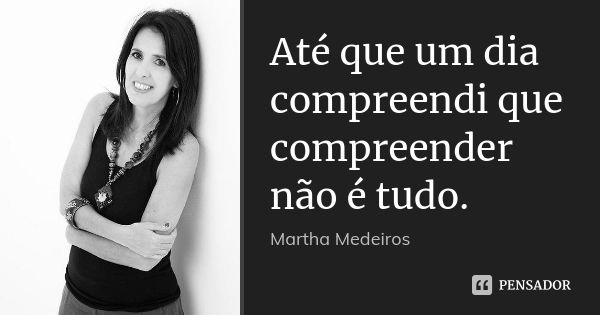 Até que um dia compreendi que compreender não é tudo.... Frase de Martha Medeiros.