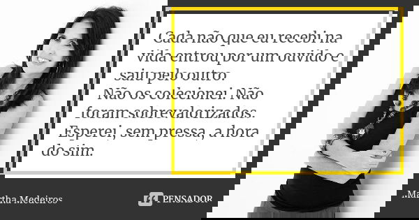 Cada não que eu recebi na vida entrou por um ouvido e saiu pelo outro. Não os colecionei. Não foram sobrevalorizados. Esperei, sem pressa, a hora do sim.... Frase de Martha Medeiros.