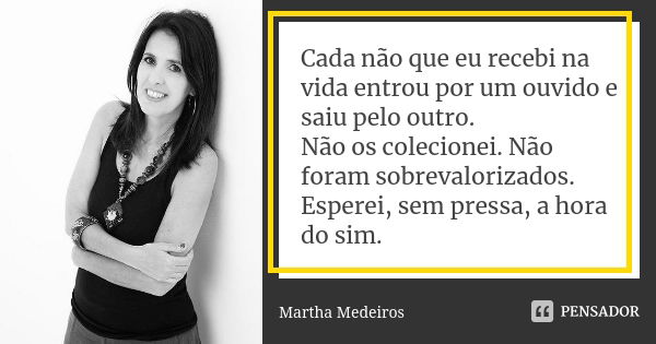 Cada não que eu recebi na vida entrou por um ouvido e saiu pelo outro. Não os colecionei. Não foram sobrevalorizados. Esperei, sem pressa, a hora do sim.... Frase de Martha Medeiros.