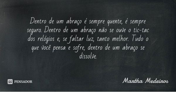 Dentro de um abraço é sempre quente, é sempre seguro. Dentro de um abraço não se ouve o tic-tac dos relógios e, se faltar luz, tanto melhor. Tudo o que você pen... Frase de Martha Medeiros.