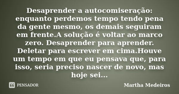 Desaprender a autocomiseração: enquanto perdemos tempo tendo pena da gente mesmo, os demais seguiram em frente.A solução é voltar ao marco zero. Desaprender par... Frase de Martha Medeiros.