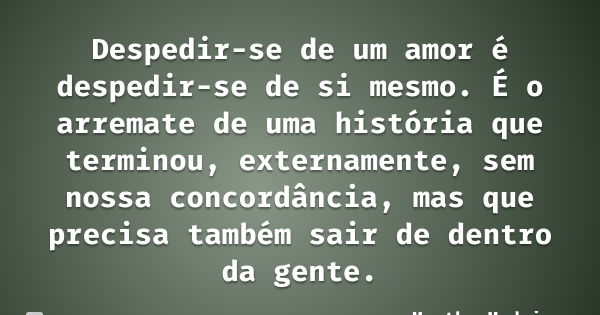 Despedir-se de um amor é despedir-se de si mesmo. É o arremate de uma história que terminou, externamente, sem nossa concordância, mas que precisa também sair d... Frase de Martha Medeiros.
