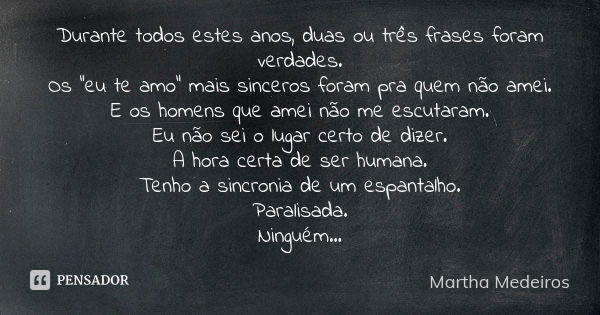 Durante todos estes anos, duas ou três frases foram verdades. Os "eu te amo" mais sinceros foram pra quem não amei. E os homens que amei não me escuta... Frase de Martha Medeiros.