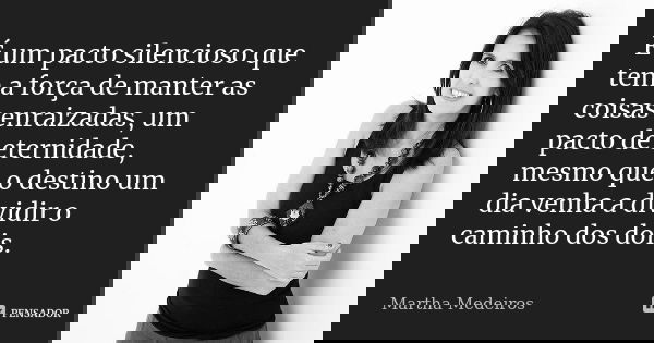 É um pacto silencioso que tem a força de manter as coisas enraizadas, um pacto de eternidade, mesmo que o destino um dia venha a dividir o caminho dos dois.... Frase de Martha Medeiros.