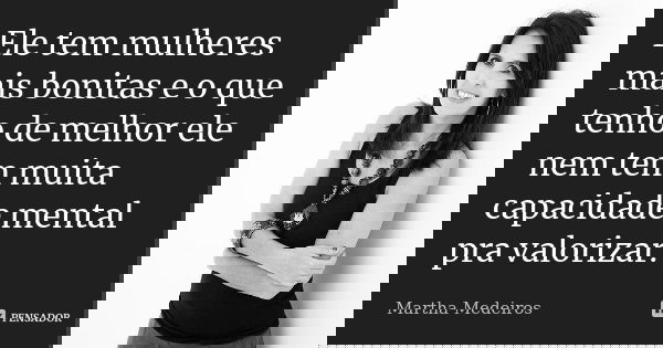 Ele tem mulheres mais bonitas e o que tenho de melhor ele nem tem muita capacidade mental pra valorizar.... Frase de Martha Medeiros.