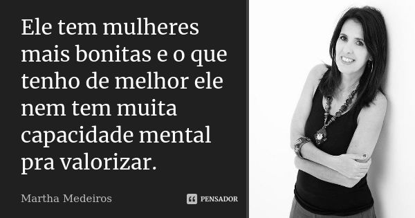 Ele tem mulheres mais bonitas e o que tenho de melhor ele nem tem muita capacidade mental pra valorizar.... Frase de Martha Medeiros.