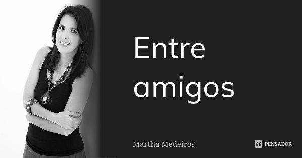 Entre amigos... Frase de Martha medeiros.