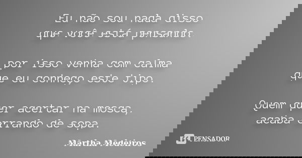 Eu não sou nada disso que você está pensando. por isso venha com calma que eu conheço este tipo. Quem quer acertar na mosca, acaba errando de sopa.... Frase de Martha Medeiros.