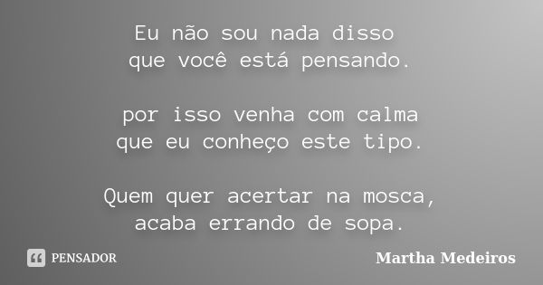 Eu não sou nada disso que você está pensando. por isso venha com calma que eu conheço este tipo. Quem quer acertar na mosca, acaba errando de sopa.... Frase de Martha Medeiros.