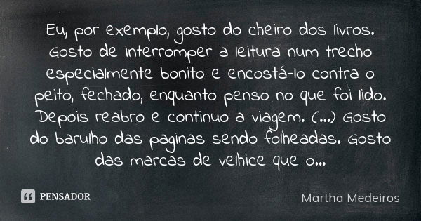 Eu, por exemplo, gosto do cheiro dos livros. Gosto de interromper a leitura num trecho especialmente bonito e encostá-lo contra o peito, fechado, enquanto penso... Frase de Martha Medeiros.