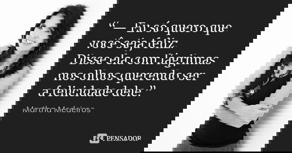 “— Eu só quero que você seja feliz. Disse ela com lágrimas nos olhos querendo ser a felicidade dele.”... Frase de Martha Medeiros.