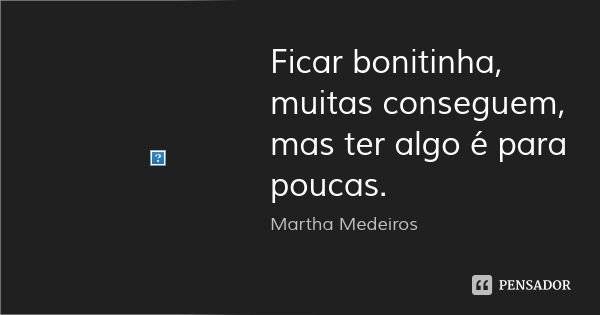 Ficar bonitinha, muitas conseguem, mas ter algo é para poucas.... Frase de Martha Medeiros.