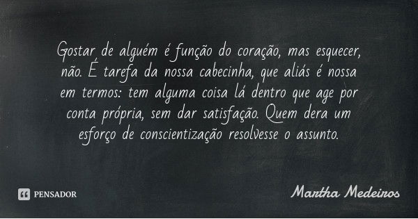 Gostar de alguém é função do coração, mas esquecer, não. É tarefa da nossa cabecinha, que aliás é nossa em termos: tem alguma coisa lá dentro que age por conta ... Frase de Martha Medeiros.