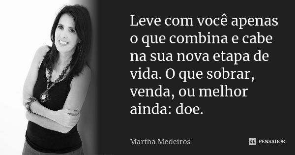 Leve com você apenas o que combina e cabe na sua nova etapa de vida. O que sobrar, venda, ou melhor ainda: doe.... Frase de Martha Medeiros.