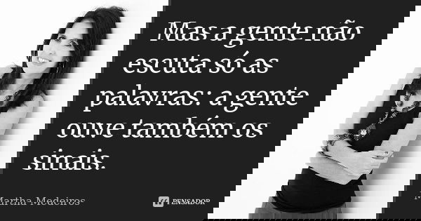 Mas a gente não escuta só as palavras: a gente ouve também os sinais.... Frase de Martha Medeiros.