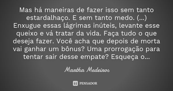 Mas há maneiras de fazer isso sem tanto estardalhaço. E sem tanto medo. (...) Enxugue essas lágrimas inúteis, levante esse queixo e vá tratar da vida. Faça tudo... Frase de Martha Medeiros.