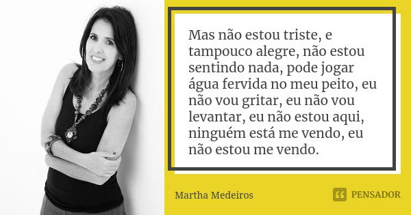 Mas não estou triste, e tampouco alegre, não estou sentindo nada, pode jogar água fervida no meu peito, eu não vou gritar, eu não vou levantar, eu não estou aqu... Frase de Martha Medeiros.