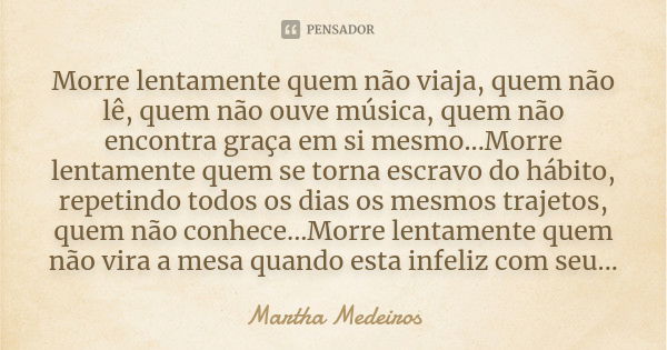 ‎Morre lentamente quem não viaja, quem não lê, quem não ouve música, quem não encontra graça em si mesmo...Morre lentamente quem se torna escravo do hábito, rep... Frase de Martha Medeiros.