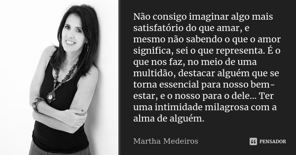 Não consigo imaginar algo mais satisfatório do que amar, e mesmo não sabendo o que o amor significa, sei o que representa. É o que nos faz, no meio de uma multi... Frase de Martha Medeiros.