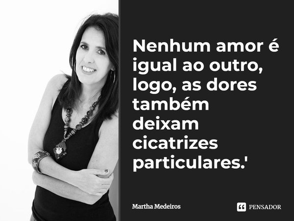 Nenhum amor é igual ao outro, logo, as dores também deixam cicatrizes particulares.... Frase de Martha Medeiros.