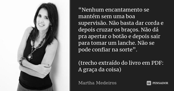 “Nenhum encantamento se mantém sem uma boa supervisão. Não basta dar corda e depois cruzar os braços. Não dá pra apertar o botão e depois sair para tomar um lan... Frase de Martha Medeiros.