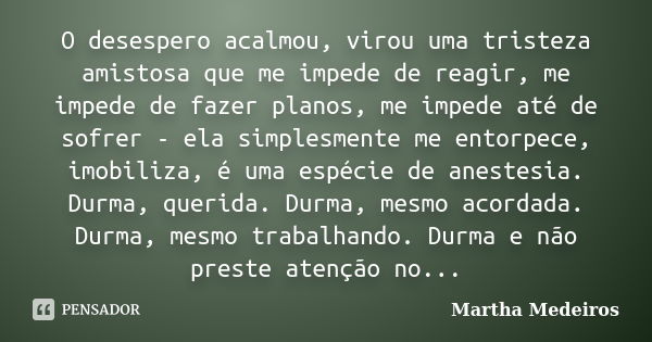 O desespero acalmou, virou uma tristeza amistosa que me impede de reagir, me impede de fazer planos, me impede até de sofrer - ela simplesmente me entorpece, im... Frase de Martha Medeiros.