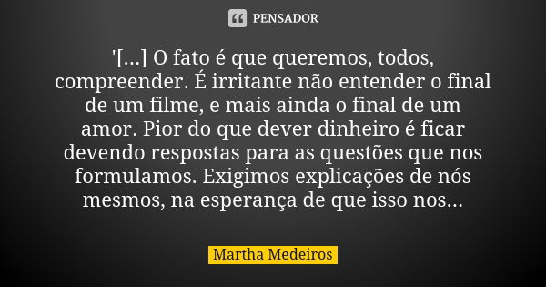 '[...] O fato é que queremos, todos, compreender. É irritante não entender o final de um filme, e mais ainda o final de um amor. Pior do que dever dinheiro é fi... Frase de Martha Medeiros.