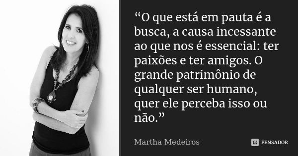 “O que está em pauta é a busca, a causa incessante ao que nos é essencial: ter paixões e ter amigos. O grande patrimônio de qualquer ser humano, quer ele perceb... Frase de Martha Medeiros.