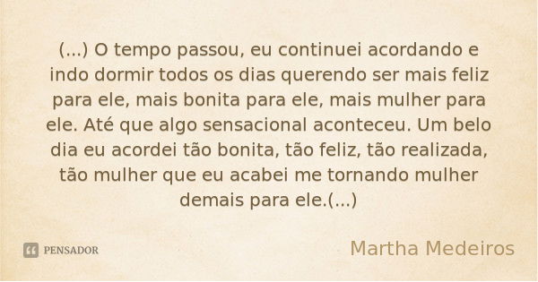 (...) O tempo passou, eu continuei acordando e indo dormir todos os dias querendo ser mais feliz para ele, mais bonita para ele, mais mulher para ele. Até que a... Frase de Martha Medeiros.