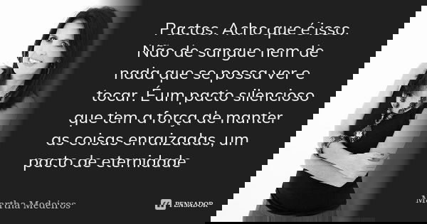 Pactos. Acho que é isso. Não de sangue nem de nada que se possa ver e tocar. É um pacto silencioso que tem a força de manter as coisas enraizadas, um pacto de e... Frase de Martha Medeiros.