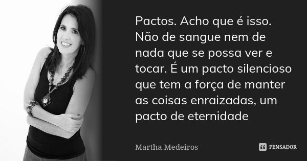 Pactos. Acho que é isso. Não de sangue nem de nada que se possa ver e tocar. É um pacto silencioso que tem a força de manter as coisas enraizadas, um pacto de e... Frase de Martha Medeiros.