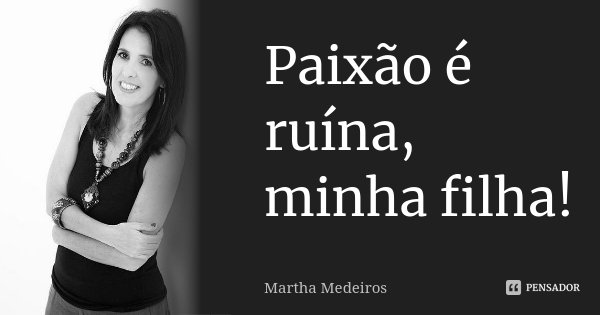 Paixão é ruína, minha filha!... Frase de Martha Medeiros.