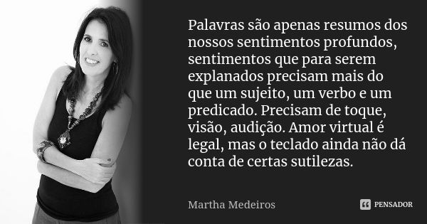 Palavras são apenas resumos dos nossos sentimentos profundos, sentimentos que para serem explanados precisam mais do que um sujeito, um verbo e um predicado. Pr... Frase de Martha Medeiros.