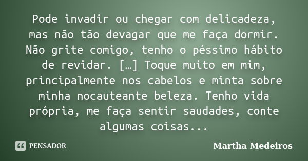 Pode invadir ou chegar com delicadeza, mas não tão devagar que me faça dormir. Não grite comigo, tenho o péssimo hábito de revidar. […] Toque muito em mim, prin... Frase de Martha Medeiros.