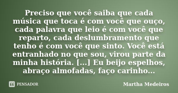 Preciso que você saiba que cada música que toca é com você que ouço, cada palavra que leio é com você que reparto, cada deslumbramento que tenho é com você que ... Frase de Martha Medeiros.