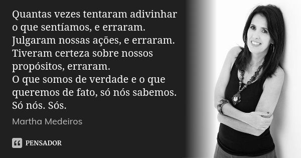 Quantas vezes tentaram adivinhar o que sentíamos, e erraram. Julgaram nossas ações, e erraram. Tiveram certeza sobre nossos propósitos, erraram. O que somos de ... Frase de Martha Medeiros.