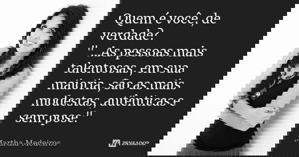Quem é você, de verdade? "...As pessoas mais talentosas, em sua maioria, são as mais modestas, autênticas e sem pose."... Frase de Martha Medeiros.