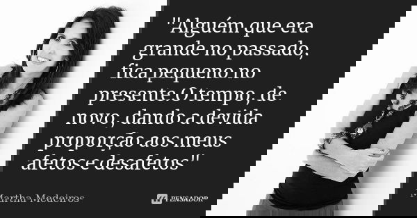 "Alguém que era grande no passado, fica pequeno no presente.O tempo, de novo, dando a devida proporção aos meus afetos e desafetos"... Frase de Martha medeiros.