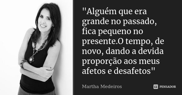 "Alguém que era grande no passado, fica pequeno no presente.O tempo, de novo, dando a devida proporção aos meus afetos e desafetos"... Frase de Martha medeiros.