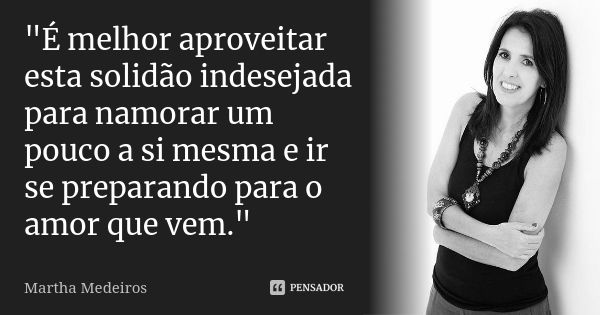 "É melhor aproveitar esta solidão indesejada para namorar um pouco a si mesma e ir se preparando para o amor que vem."... Frase de Martha Medeiros.