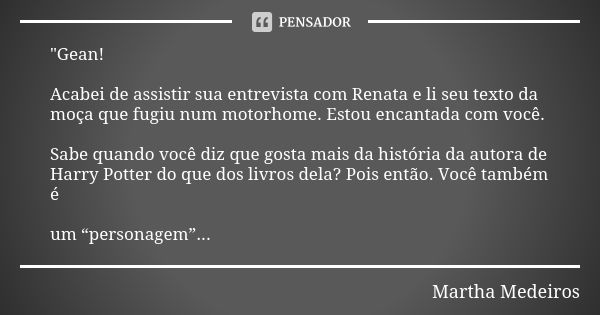 "Gean! Acabei de assistir sua entrevista com Renata e li seu texto da moça que fugiu num motorhome. Estou encantada com você. Sabe quando você diz que gost... Frase de Martha Medeiros.