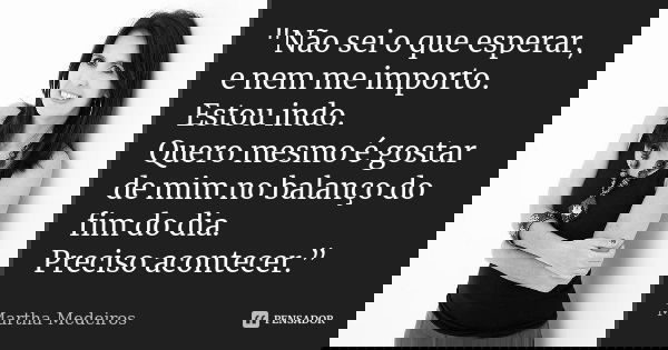"Não sei o que esperar, e nem me importo. Estou indo. Quero mesmo é gostar de mim no balanço do fim do dia. Preciso acontecer.”... Frase de Martha Medeiros.