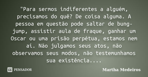 "Para sermos indiferentes a alguém, precisamos do quê? De coisa alguma. A pessoa em questão pode saltar de bung-jump, assistir aula de fraque, ganhar um Os... Frase de Martha Medeiros.