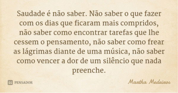 Saudade é não saber. Não saber o que fazer com os dias que ficaram mais compridos, não saber como encontrar tarefas que lhe cessem o pensamento, não saber como ... Frase de Martha Medeiros.