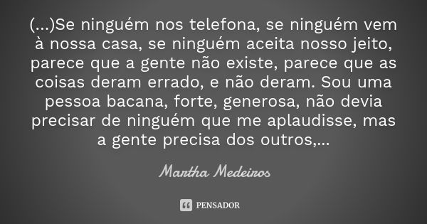 (…)Se ninguém nos telefona, se ninguém vem à nossa casa, se ninguém aceita nosso jeito, parece que a gente não existe, parece que as coisas deram errado, e não ... Frase de Martha Medeiros.