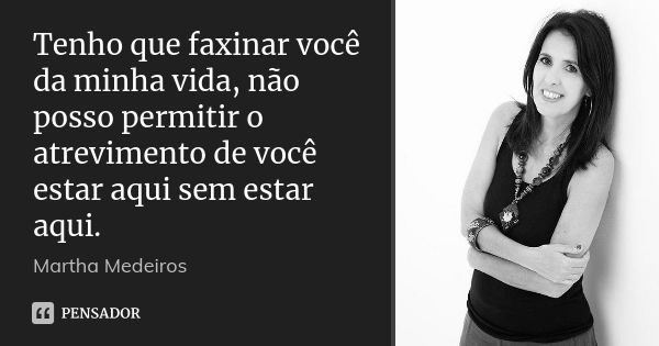 Tenho que faxinar você da minha vida, não posso permitir o atrevimento de você estar aqui sem estar aqui.... Frase de Martha Medeiros.