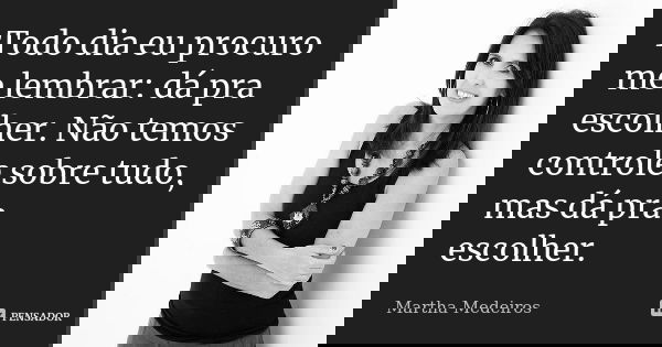 Todo dia eu procuro me lembrar: dá pra escolher. Não temos controle sobre tudo, mas dá pra escolher.... Frase de Martha Medeiros.