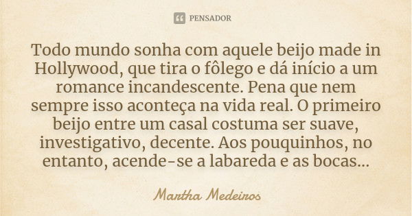 Todo mundo sonha com aquele beijo made in Hollywood, que tira o fôlego e dá início a um romance incandescente. Pena que nem sempre isso aconteça na vida real. O... Frase de Martha Medeiros.