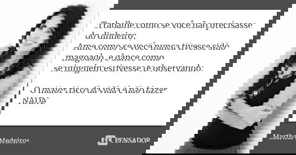 Trabalhe como se você não precisasse do dinheiro, Ame como se você nunca tivesse sido magoado, e dance como se ninguém estivesse te observando. O maior risco da... Frase de martha medeiros.