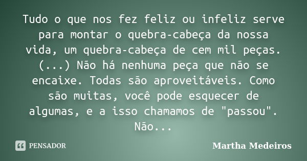 Tudo o que nos fez feliz ou infeliz serve para montar o quebra-cabeça da nossa vida, um quebra-cabeça de cem mil peças. (...) Não há nenhuma peça que não se enc... Frase de Martha Medeiros.